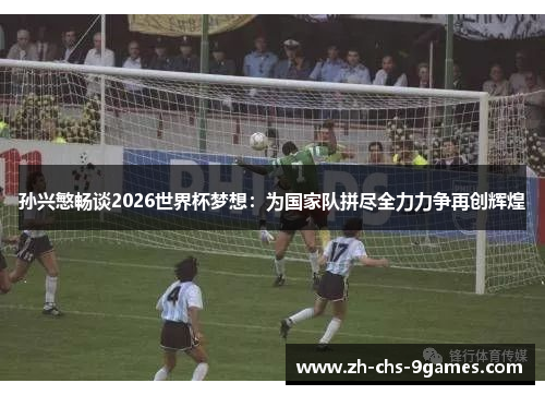 孙兴慜畅谈2026世界杯梦想：为国家队拼尽全力力争再创辉煌